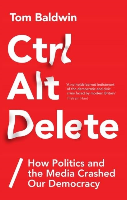CTRL ALT DELETE : HOW POLITICS AND THE MEDIA CRASHED OUR DEMOCRACY | 9781787380066 | TOM BALDWIN