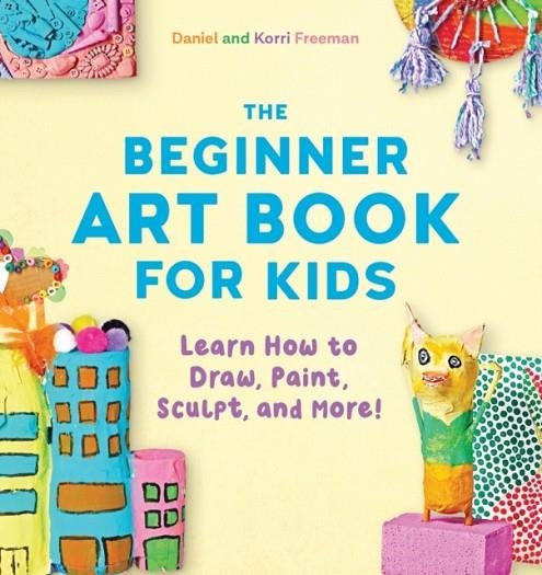 THE BEGINNER ART BOOK FOR KIDS: LEARN HOW TO DRAW, PAINT, SCULPT, AND MORE! | 9781641524124 | KORRI FREEMAN
