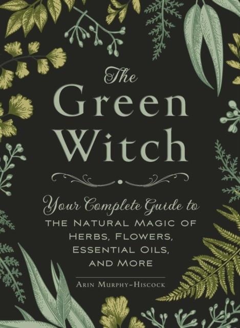 THE GREEN WITCH : YOUR COMPLETE GUIDE TO THE NATURAL MAGIC OF HERBS, FLOWERS, ESSENTIAL OILS, AND MORE | 9781507204719 | ARIN MURPHY-HISCOCK