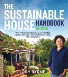 THE SUSTAINABLE HOUSE HANDBOOK : HOW TO PLAN AND BUILD AN AFFORDABLE, ENERGY-EFFICIENT AND WATERWISE HOME FOR THE FUTURE | 9781743795828 | JOSH BYRNE