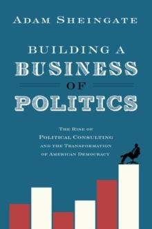 BUILDING A BUSINESS OF POLITICS : THE RISE OF POLITICAL CONSULTING AND THE TRANSFORMATION OF AMERICAN DEMOCRACY | 9780190692155 | ADAM SHEINGATE