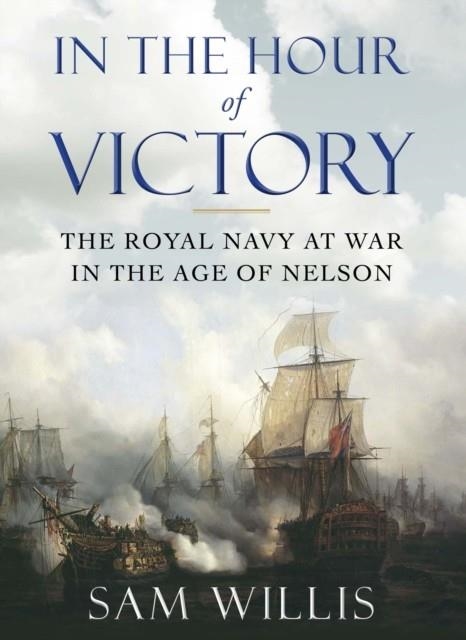 IN THE HOUR OF VICTORY : THE ROYAL NAVY AT WAR IN THE AGE OF NELSON | 9780857895738 | DR SAM WILLIS