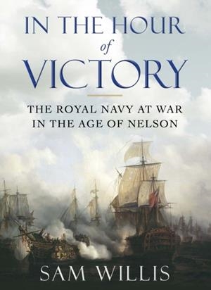 IN THE HOUR OF VICTORY : THE ROYAL NAVY AT WAR IN THE AGE OF NELSON | 9780857895738 | DR SAM WILLIS