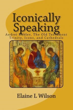 ICONICALLY SPEAKING: ANDREI RUBLEV, THE OLD TESTIMENT TRINITY, ICONS, AND CATHEDRALS | 9781514356975 | ELAINE L. WILSON