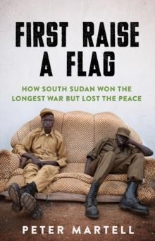 FIRST RAISE A FLAG : HOW SOUTH SUDAN WON THE LONGEST WAR BUT LOST THE PEACE | 9781849049597 | PETER MARTELL 