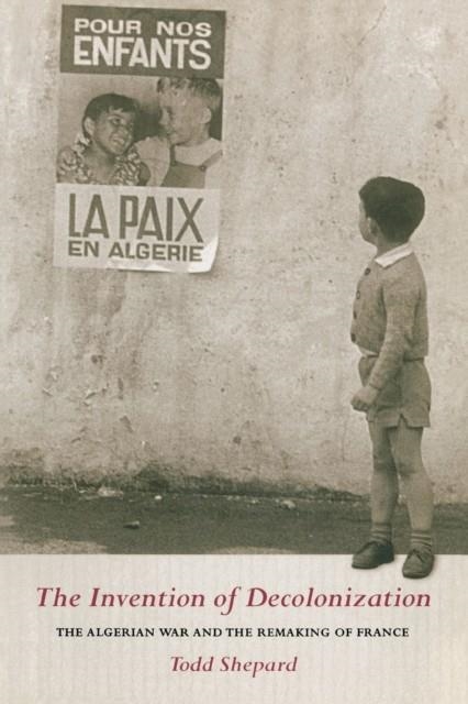 THE INVENTION OF DECOLONIZATION : THE ALGERIAN WAR AND THE REMAKING OF FRANCE | 9780801474545 | TODD SHEPARD