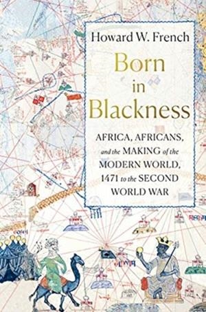 BORN IN BLACKNESS : AFRICA, AFRICANS, AND THE MAKING OF THE MODERN WORLD, 1471 TO THE SECOND WORLD WAR | 9781631495823 | HOWARD W FRENCH