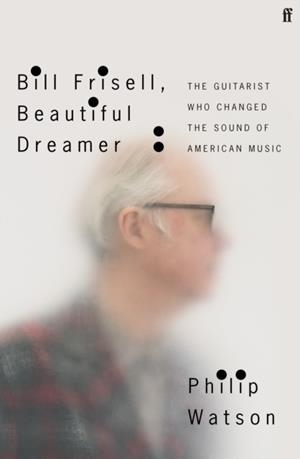 BILL FRISELL, BEAUTIFUL DREAMER: THE GUITARIST WHO CHANGED THE SOUND OF AMERICAN MUSIC | 9780571361663 | PHILIP WATSON