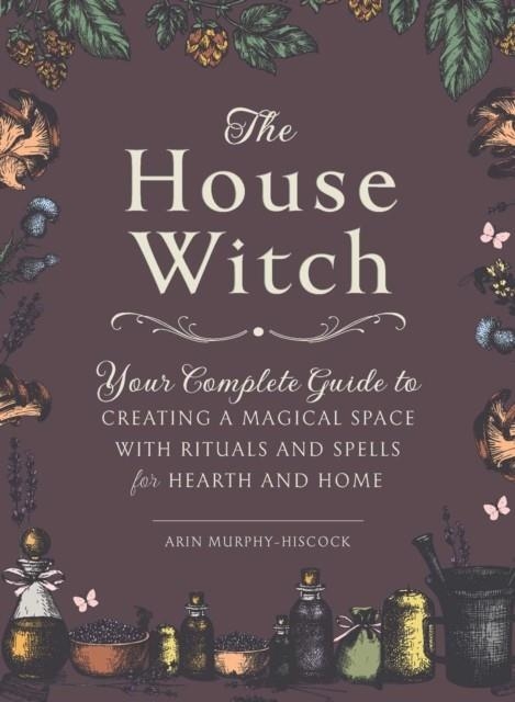 THE HOUSE WITCH : YOUR COMPLETE GUIDE TO CREATING A MAGICAL SPACE WITH RITUALS AND SPELLS FOR HEARTH AND HOME | 9781507209462 | ARIN MURPHY-HISCOCK