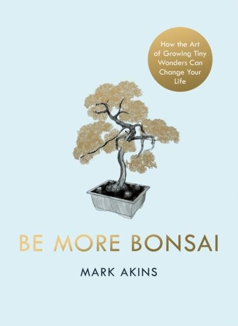 BE MORE BONSAI : CHANGE YOUR LIFE WITH THE MINDFUL PRACTICE OF GROWING BONSAI TREES | 9781405952064 | MARK AKINS