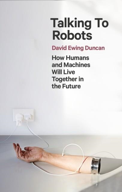 TALKING TO ROBOTS : HOW HUMANS AND MACHINES WILL LIVE TOGETHER IN THE FUTURE | 9781472142924 | DAVID EWING DUNCAN