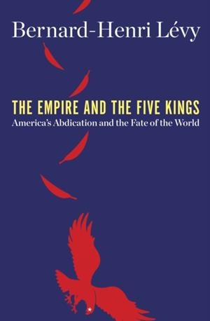 THE EMPIRE AND THE FIVE KINGS: AMERICA'S ABDICATION AND THE FATE OF THE WORLD | 9781250203014 | LÉVY, BERNARD-HENRI
