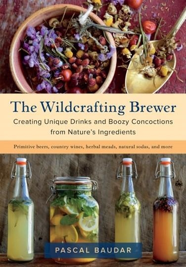 THE WILDCRAFTING BREWER : CREATING UNIQUE DRINKS AND BOOZY CONCOCTIONS FROM NATURE'S INGREDIENTS | 9781603587181 | PASCAL BAUDAR