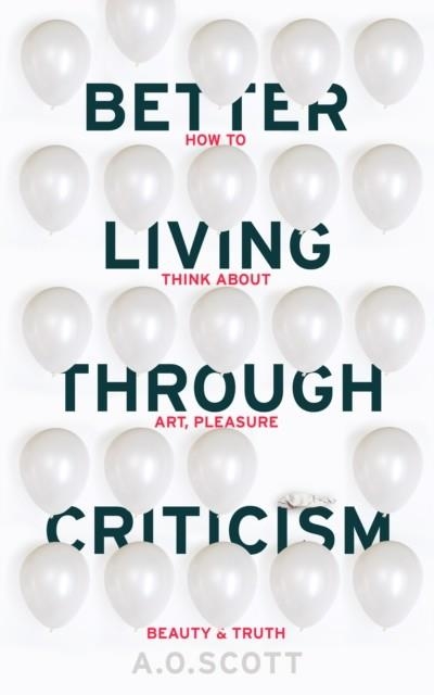 BETTER LIVING THROUGH CRITICISM: HOW TO THINK ABOUT ART, PLEASURE, BEAUTY AND TRUTH | 9781910702550 | A O SCOTT