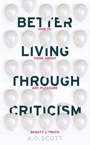 BETTER LIVING THROUGH CRITICISM: HOW TO THINK ABOUT ART, PLEASURE, BEAUTY AND TRUTH | 9781910702550 | A O SCOTT