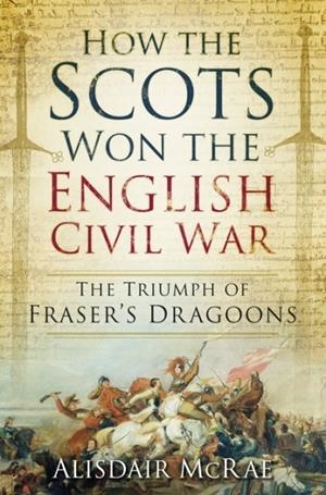 HOW THE SCOTS WON THE ENGLISH CIVIL WAR : THE TRIUMPH OF FRASER'S DRAGOONS | 9780752498607 | ALISDAIR MCRAE