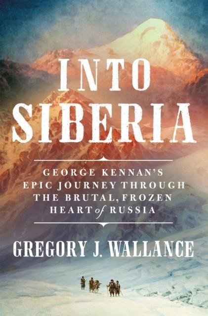 INTO SIBERIA : GEORGE KENNAN'S EPIC JOURNEY THROUGH THE BRUTAL, FROZEN HEART OF RUSSIA | 9781250280053 | GREGORY J. WALLANCE