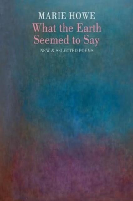 WHAT THE EARTH SEEMED TO SAY : NEW & SELECTED POEMS | 9781780377247 | MARIE HOWE