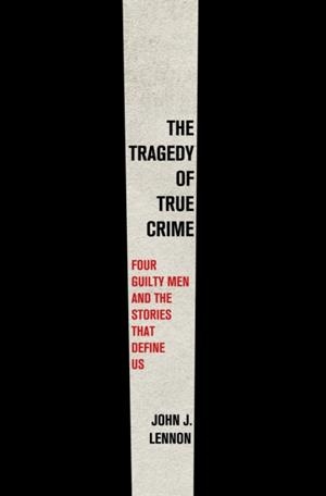 THE TRAGEDY OF TRUE CRIME : FOUR GUILTY MEN AND THE STORIES THAT DEFINE US | 9781250858245 | JOHN J LENNON