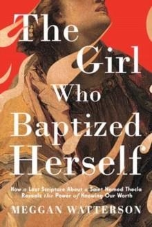 THE GIRL WHO BAPTIZED HERSELF : HOW A LOST SCRIPTURE ABOUT A SAINT NAMED THECLA REVEALS THE POWER OF KNOWING OUR WORTH | 9780593595008 | MEGGAN WATTERSON