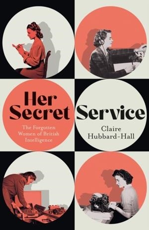 HER SECRET SERVICE : THE FORGOTTEN WOMEN OF BRITISH INTELLIGENCE | 9781399603454 | CLAIRE HUBBARD-HALL