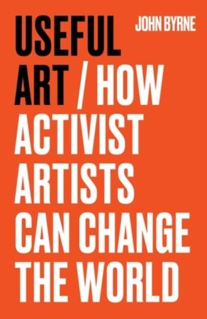 USEFUL ART : HOW ACTIVIST ARTISTS CAN CHANGE THE WORLD | 9781526181572 | JOHN BYRNE
